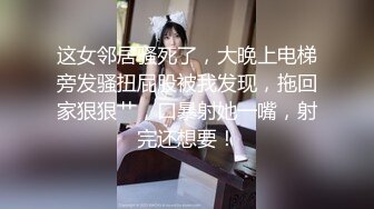 这女邻居骚死了，大晚上电梯旁发骚扭屁股被我发现，拖回家狠狠艹，口暴射她一嘴，射完还想要！