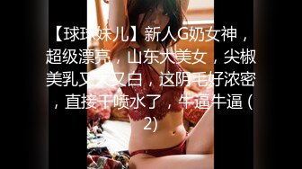 【球球妹儿】新人G奶女神，超级漂亮，山东大美女，尖椒美乳又大又白，这阴毛好浓密，直接干喷水了，牛逼牛逼 (2)