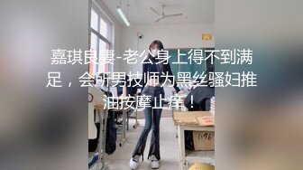 嘉琪良妻-老公身上得不到满足，会所男技师为黑丝骚妇推油按摩止痒！