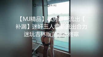 【MJ精品】私房最新流出【补漏】迷奸三人组新流出合力迷玩吉林版范冰冰终章