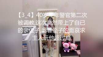 【3_4】40岁中年警官第二次被调教,这次竟然带上了自已的亲侄子,当着侄子的面哀求主人玩他超过瘾