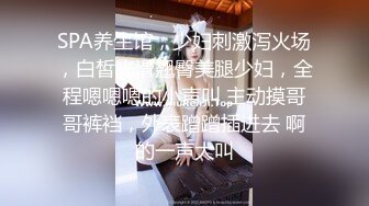 SPA养生馆，少妇刺激泻火场，白皙光滑翘臀美腿少妇，全程嗯嗯嗯的小声叫 主动摸哥哥裤裆，外表蹭蹭插进去 啊的一声大叫