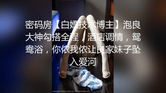 密码房【白嫖技术博主】泡良大神勾搭全程，酒店调情，鸳鸯浴，你侬我侬让良家妹子坠入爱河