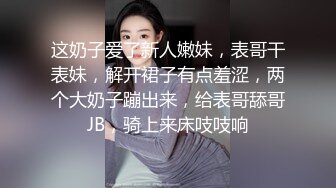 这奶子爱了新人嫩妹，表哥干表妹，解开裙子有点羞涩，两个大奶子蹦出来，给表哥舔哥JB，骑上来床吱吱响