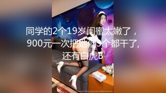 同学的2个19岁闺蜜太嫩了，900元一次把她们3个都干了,还有白虎B