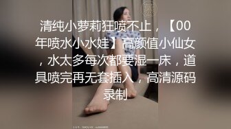 清纯小萝莉狂喷不止，【00年喷水小水娃】高颜值小仙女，水太多每次都要湿一床，道具喷完再无套插入，高清源码录制