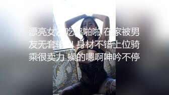 漂亮女友吃鸡啪啪 在家被男友无套输出 身材不错上位骑乘很卖力 操的嗯啊呻吟不停