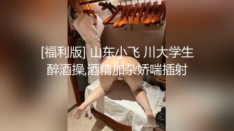 [福利版] 山东小飞 川大学生醉酒操,酒精加杂娇喘插射