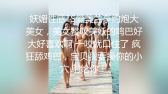 妖媚性感TS爱美兰亭约炮大美女，美女赞叹美妖的鸡巴好大好喜欢啊 一咬就口住了 疯狂舔鸡巴，宝贝我要操你的小穴 射给你！