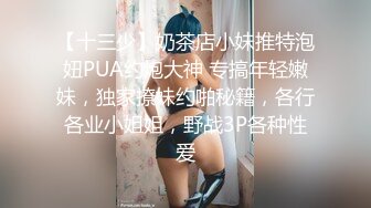 【十三少】奶茶店小妹推特泡妞PUA约炮大神 专搞年轻嫩妹，独家撩妹约啪秘籍，各行各业小姐姐，野战3P各种性爱