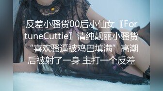 反差小骚货00后小仙女〖FortuneCuttie〗清纯靓丽小骚货“喜欢骚逼被鸡巴填满”高潮后被射了一身 主打一个反差