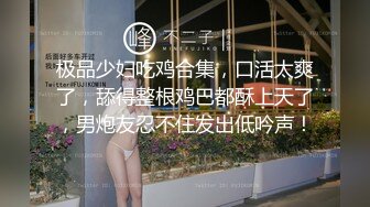 极品少妇吃鸡合集，口活太爽了，舔得整根鸡巴都酥上天了，男炮友忍不住发出低吟声！