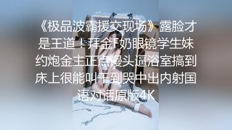 《极品波霸援交现场》露脸才是王道！拜金F奶眼镜学生妹约炮金主正点馒头逼浴室搞到床上很能叫干到哭中出内射国语对话原版4K