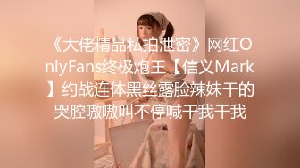 《大佬精品私拍泄密》网红OnlyFans终极炮王【信义Mark】约战连体黑丝露脸辣妹干的哭腔嗷嗷叫不停喊干我干我