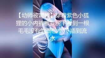 【幼师被调教】穿着紫色小狐狸的小内裤被我脱下看到一根毛毛没有的面包小穴 插到流水