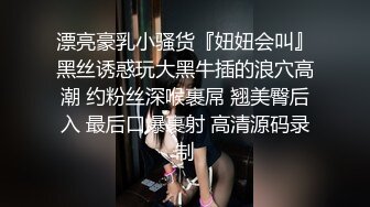 漂亮豪乳小骚货『妞妞会叫』黑丝诱惑玩大黑牛插的浪穴高潮 约粉丝深喉裹屌 翘美臀后入 最后口爆裹射 高清源码录制