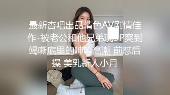 最新杏吧出品情色AV剧情佳作-被老公和他兄弟玩3P爽到竭嘶底里的呻吟高潮 前怼后操 美乳新人小月