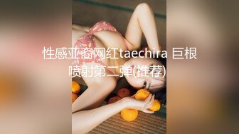 性感亚裔网红taechira 巨根喷射第二弹(推荐) 